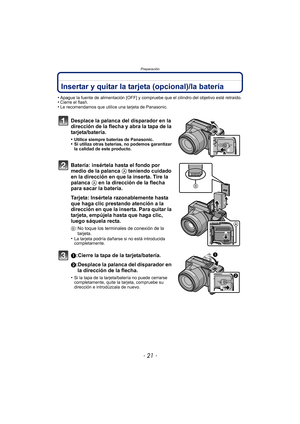 Page 21- 21 -
Preparación
Insertar y quitar la tarjeta (opcional)/la batería
•Apague la fuente de alimentación [OFF] y compruebe que el cilindro del objetivo esté retraído.•Cierre el flash.•Le recomendamos que utilice una tarjeta de Panasonic.
Desplace la palanca del disparador en la 
dirección de la flecha y abra la tapa de la 
tarjeta/batería.
•Utilice siempre baterías de Panasonic.•Si utiliza otras baterías, no podemos garantizar 
la calidad de este producto.
Batería: insértela hasta el fondo por 
medio de...
