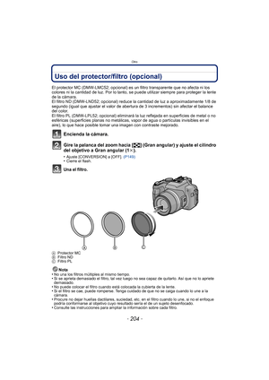 Page 204Otro
- 204 -
Uso del protector/filtro (opcional)
El protector MC (DMW-LMC52; opcional) es un filtro transparente que no afecta ni los 
colores ni la cantidad de luz. Por lo tanto, se puede utilizar siempre para proteger la lente 
de la cámara.
El filtro ND (DMW-LND52; opcional) reduce la cantidad de luz a aproximadamente 1/8 de 
segundo (igual que ajustar el valor de abertura de 3 incrementos) sin afectar el balance 
del color.
El filtro PL (DMW-LPL52; opcional) eliminará la luz reflejada en superficies...