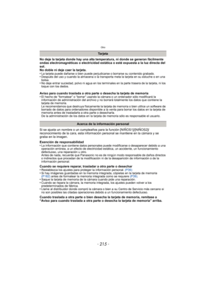 Page 215- 215 -
Otro
No deje la tarjeta donde hay una alta temperatura, ni donde se generan fácilmente 
ondas electromagnéticas o electricidad estática o esté expuesta a la luz directa del 
sol.
No doble ni deje caer la tarjeta.
•
La tarjeta puede dañarse o bien puede perjudicarse o borrarse su contenido grabado.•Después del uso y cuando la almacena o la transporta meta la tarjeta en su estuche o en una 
bolsa.
•No deje entrar suciedad, polvo ni agua en los terminales en la parte trasera de la tarjeta, ni los...