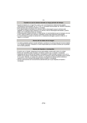 Page 216Otro
- 216 -
•Guarde la batería en un lugar frío y seco y con una temperatura relativamente estable: 
(Temperatura recomendada: de 15oC a 25 oC, Humedad recomendada: de 40%RH a 60%RH)
•Quite siempre de la cámara la batería y la tarjeta.•Si se deja la batería insertada en la cámara, ésta se descargará auque la cámara esté 
apagada. Si la batería sigue estando en la cámara, ésta se descargará demasiado y podría 
llegar a ser inutilizable aunque se recargue.
•Cuando guarda la batería durante un largo...