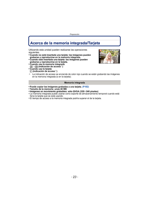 Page 23- 23 -
Preparación
Acerca de la memoria integrada/Tarjeta
•Puede copiar las imágenes grabadas a una tarjeta. (P182)•Tamaño de la memoria: unos 40 MB•Imágenes en movimiento grabables: sólo QVGA (320 k240 píxeles)•La memoria integrada puede usarse como soporte de almacenamiento temporal cuando está 
llena la tarjeta que se está usando.
•El tiempo de acceso a la memoria integrada podría superar el de la tarjeta.
Utilizando esta unidad pueden realizarse las operaciones 
siguientes.
•
Cuando no está insertada...