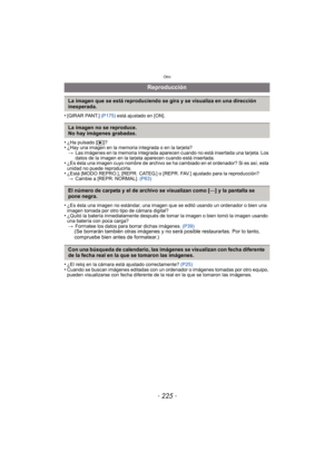 Page 225- 225 -
Otro
•[GIRAR PANT.] (P175) está ajustado en [ON].
•¿Ha pulsado [ (]?•¿Hay una imagen en la memoria integrada o en la tarjeta?
> Las imágenes en la memoria integrada aparecen cuando no está insertada una tarjeta. Los 
datos de la imagen en la tarjeta aparecen cuando está insertada.
•¿Es ésta una imagen cuyo nombre de archivo se ha cambiado en el ordenador? Si es así, esta 
unidad no puede reproducirla.
•¿Está [MODO REPRO.], [REPR. CATEG.] o [REPR. FAV.] ajustado para la reproducción?
> Cambie a...