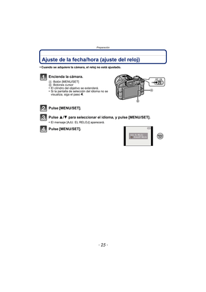 Page 25- 25 -
Preparación
Ajuste de la fecha/hora (ajuste del reloj)
•Cuando se adquiere la cámara, el reloj no está ajustado.
Encienda la cámara.
ABotón [MENU/SET]
B Botones cursor
•El cilindro del objetivo se extenderá.•Si la pantalla de selección del idioma no se 
visualiza, siga el paso4.
Pulse [MENU/SET].
Pulse 3/ 4 para seleccionar el idioma, y pulse [MENU/SET].
•El mensaje [AJU. EL RELOJ] aparecerá.
Pulse [MENU/SET]. 