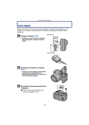 Page 5- 5 -
Antes de usar el dispositivo
Antes de usar el dispositivoGuía rápida
Ésta es una visión de conjunto sobre cómo grabar y reproducir las imágenes con la 
cámara. En lo relativo a cada operación, remitimos a las páginas señaladas entre 
paréntesis.
Cargue la batería. (P16)
•Cuando se envía la cámara, la batería 
está descargada. Cárguela antes de 
usarla.
Tipo plug-in
 Tipo entrada 
Introduzca la batería y la tarjeta. 
(P21)
•Cuando no usa la tarjeta, puede grabar 
o reproducir las imágenes en la...