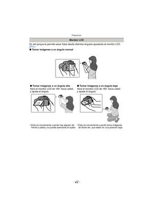 Page 42Preparación
- 42 -
Es útil porque le permite sacar fotos desde distintos ángulos ajustando el monitor LCD. 
(P11)
∫ Tomar imágenes a un ángulo normal
Monitor LCD
∫ Tomar imágenes a un ángulo alto
Abra el monitor LCD de 180 o hacia usted, 
y ajuste el ángulo.
•
Esto es conveniente cuando hay alguien de 
frente a usted y no puede acercarse al sujeto.
∫ Tomar imágenes a un ángulo bajo
Abra el monitor LCD de 180 o hacia usted, 
y ajuste el ángulo.
•
Esto es conveniente cuando toma imágenes 
de flores etc....