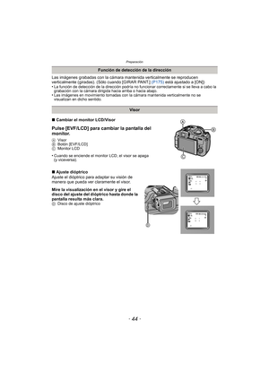 Page 44Preparación
- 44 -
Las imágenes grabadas con la cámara mantenida verticalmente se reproducen 
verticalmente (giradas). (Sólo cuando [GIRAR PANT.] (P175) está ajustado a [ON])
•
La función de detección de la dirección podría no funcionar correctamente si se lleva a cabo la 
grabación con la cámara dirigida hacia arriba o hacia abajo.
•Las imágenes en movimiento tomadas con la cámara mantenida verticalmente no se 
visualizan en dicho sentido.
∫ Cambiar el monitor LCD/Visor
Pulse [EVF/LCD] para cambiar la...