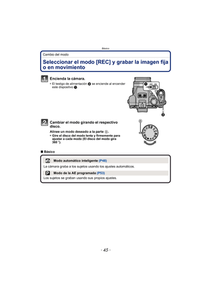 Page 45- 45 -
Básico
Cambio del modo
BásicoSeleccionar el modo [REC] y grabar la imagen fija 
o en movimiento
Encienda la cámara.
•El testigo de alimentación 2 se enciende al encender 
este dispositivo  1.
Cambiar el modo girando el respectivo 
disco.
Alinee un modo deseado a la parte  B.
•Gire el disco del modo lenta y firmemente para 
ajustar a cada modo (El disco del modo gira 
360 o).
∫ Básico
Modo automático inteligente  (P48)
La cámara graba a los sujetos usando los ajustes automáticos.
Modo de la AE...