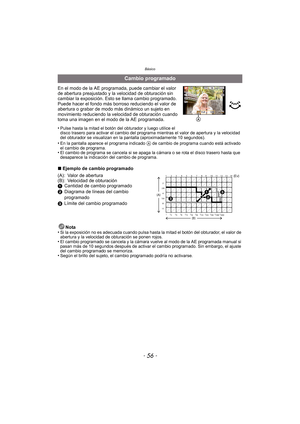 Page 56Básico
- 56 -
En el modo de la AE programada, puede cambiar el valor 
de abertura preajustado y la velocidad de obturación sin 
cambiar la exposición. Esto se llama cambio programado.
Puede hacer el fondo más borroso reduciendo el valor de 
abertura o grabar de modo más dinámico un sujeto en 
movimiento reduciendo la velocidad de obturación cuando 
toma una imagen en el modo de la AE programada.
•
Pulse hasta la mitad el botón del obturador y luego utilice el 
disco trasero para activar el cambio del...