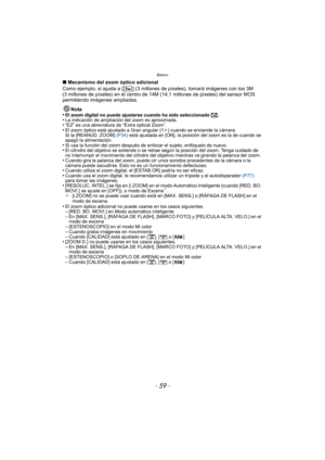 Page 59- 59 -
Básico
∫Mecanismo del zoom óptico adicional
Como ejemplo, si ajusta a [ ] (3 millones de píxeles), tomará imágenes con los 3M 
(3 millones de píxeles) en el centro de 14M ( 14,1 millones de píxeles) del sensor MOS 
permitiendo imágenes ampliadas.
Nota
•
El zoom digital no puede ajustarse cuando ha sido seleccionado  õ.•La indicación de ampliación del zoom es aproximada.•“EZ” es una abreviatura de “Extra optical Zoom”.•El zoom óptico está aj ustado a Gran angular (1 k) cuando se enciende la...