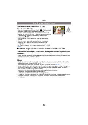 Page 62Básico
- 62 -
∫Cambiar la imagen visualizada mientras mantiene la reproducción zoom
Gire el disco trasero para seleccionar la imagen durante la reproducción 
con zoom.
•Puede cambiar la imagen visualizada mientras mantiene la misma ampliación y posición del 
zoom para la reproducción con zoom.
Nota
•Puede también borrar la información de grabación, etc. en el monitor LCD/visor durante la 
reproducción zoom pulsando [DISPLAY].
•Si quiere guardar la imagen ampliada, utilice la función de recorte....