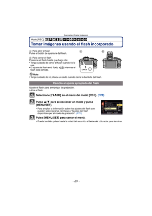 Page 69- 69 -
Avanzadas (Grabar imágenes)
Modo [REC]: 
Tomar imágenes usando el flash incorporado
APara abrir el flashPulse el botón de apertura del flash.
BPara cerrar el flashPresione el flash hasta que haga clic.
•Tenga cuidado de cerrar el flash cuando no lo 
usa.
•El ajuste del flash está fijado a [ Œ] mientras el 
flash está cerrado.
Nota
•Tenga cuidado de no pillarse un dedo cuando cierre la bombilla del flash.
Ajuste el flash para armonizar la grabación.
•Abra el flash.
Seleccione [FLASH] en el menú del...
