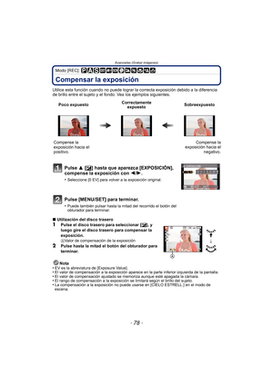 Page 78Avanzadas (Grabar imágenes)
- 78 -
Modo [REC]: 
Compensar la exposición
Utilice esta función cuando no puede lograr la correcta exposición debido a la diferencia 
de brillo entre el sujeto y el fondo. Vea los ejemplos siguientes.
∫ Utilización del disco trasero
1Pulse el disco trasero para seleccionar [ È], y 
luego gire el disco trasero para compensar la 
exposición.
AValor de compensación de la exposición
2Pulse hasta la mitad el botón del obturador para 
terminar.
Nota
•
EV es la abreviatura de...