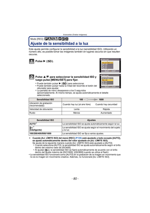 Page 80Avanzadas (Grabar imágenes)
- 80 -
Modo [REC]: 
Ajuste de la sensibilidad a la luz
Este ajuste permite configurar la sensibilidad a la luz (sensibilidad ISO). Utilizando un 
número alto, es posible tomar las imágenes también en lugares oscuros sin que resulten 
oscuras.
Pulse 1 ().
Pulse 3/ 4 para seleccionar la sensibilidad ISO y 
luego pulse [MENU/SET] para fijar.
•Puede también pulsar  1 [ ] para seleccionar.•Puede también pulsar hasta la mitad del recorrido el botón del 
obturador para ajustar.
•La...