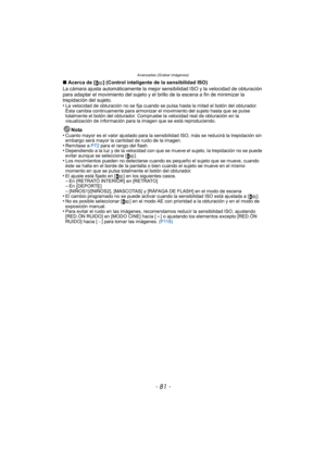 Page 81- 81 -
Avanzadas (Grabar imágenes)
∫Acerca de [ ] (Control inteligente de la sensibilidad ISO)
La cámara ajusta automáticamente la mejor sensibilidad ISO y la velocidad de obturación 
para adaptar el movimiento del sujeto y el brillo de la escena a fin de minimizar la 
trepidación del sujeto.
•
La velocidad de obturación no se fija cuando se pulsa hasta la mitad el botón del obturador. 
Ésta cambia continuamente para armonizar el movimiento del sujeto hasta que se pulse 
totalmente el botón del...