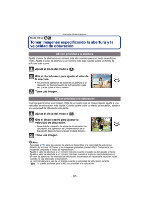 Page 85- 85 -
Avanzadas (Grabar imágenes)
Modo [REC]: 
Tomar imágenes especificando la abertura y la 
velocidad de obturación
Ajuste el valor de abertura a un número más alto cuando quiere un fondo de enfoque 
nítido. Ajuste el valor de abertura a un número más bajo cuando quiere un fondo de 
enfoque más suave.
Ajuste el disco del modo a  [ ].
Gire el disco trasero para ajustar el valor de 
la abertura.
•Pasará de la operación de ajuste de la abertura a la 
operación de Compensación de la Exposición cada 
vez...