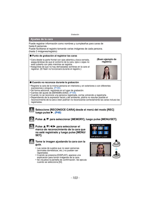 Page 103- 103 -
Grabación
Puede registrar información como nombres y cumpleaños para caras de 
hasta 6 personas.
Puede facilitarse el registro tomando varias imágenes de cada persona. 
(hasta 3 imágenes/registro)
Seleccione [RECONOCE CARA] desde el menú del modo [REC] 
luego pulse 1. (P48)
Pulse 3
/4 para seleccionar [MEMORY], luego pulse [MENU/SET].
Pulse 3/ 4/2/1 para seleccionar el 
marco de reconocimiento de la cara que 
no esté registrado y luego pulse [MENU/
SET].
Tome la imagen ajustando la cara con la...