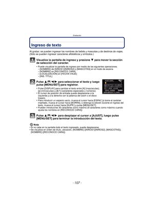 Page 107- 107 -
Grabación
Ingreso de texto
Al grabar, se pueden ingresar los nombres de bebés y mascotas y de destinos de viajes. 
(Sólo se pueden ingresar caracteres alfabéticos y símbolos.)
Visualice la pantalla de ingreso y presione 4 para mover la sección 
de selección del caracter.
•Puede visualizar la pantalla de ingreso por medio de las siguientes operaciones.–[NOMBRE] de [NIÑOS1]/[NIÑOS2] o [MASCOTAS] en el modo de escena–[NOMBRE] en [RECONOCE CARA]–[LOCALIZACIÓN] en [FECHA VIAJE]–[INS. TÍTUL]
Pulse 3/...