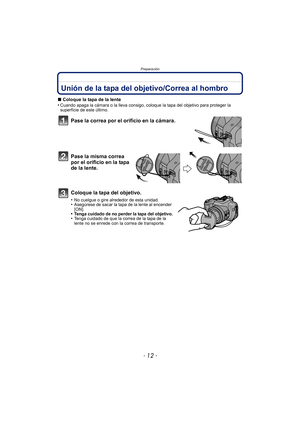 Page 12Preparación
- 12 -
PreparaciónUnión de la tapa del objetivo/Correa al hombro
∫Coloque la tapa de la lente
•Cuando apaga la cámara o la lleva consigo, coloque la tapa del objetivo para proteger la 
superficie de este último.
Pase la correa por el or ificio en la cámara.
Pase la misma correa 
por el orificio en la tapa 
de la lente.
Coloque la tapa del objetivo.
•No cuelgue o gire alrededor de esta unidad.•Asegúrese de sacar la tapa de la lente al encender 
[ON].
•Tenga cuidado de no perder la tapa del...