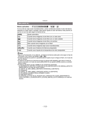 Page 113- 113 -
Grabación
Modos aplicables: 
A la luz del sol, bajo luces incandescentes u otras condiciones donde el color del blanco 
adquiere un matiz rojizo o azulado, esta opción ajusta al color del blanco más próximo al 
que se ve con los ojos según la fuente de luz.
Nota
•
Bajo la luz fluorescente, la luz LED etc., el balance de blancos adecuado varía según el tipo de 
iluminación, por lo tanto use [AWB] o [ ], [ ].
•El balance de blancos podría no ajustarse para el sujeto al que no llegue el flash, en el...