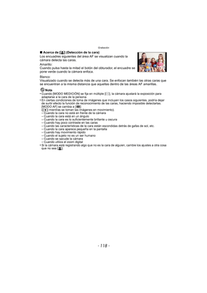Page 118Grabación
- 118 -
∫Acerca de [ š] (Detección de la cara)
Los encuadres siguientes del ár ea AF se visualizan cuando la 
cámara detecta las caras.
Amarillo:
Cuando pulsa hasta la mitad el botón del obturador, el encuadre se 
pone verde cuando la cámara enfoca.
Blanco:
Visualizado cuando se detecta más de una cara. Se enfocan también las otras caras que 
se encuentran a la misma distancia que aque llas dentro de las áreas AF amarillas.
Nota
•
Cuando [MODO MEDICIÓN] se fija en múltiple [ C], la cámara...