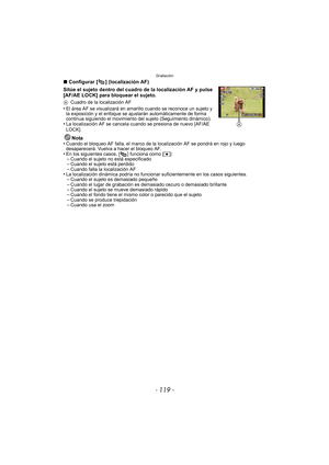 Page 119- 119 -
Grabación
∫Configurar [ ] (localización AF)
Sitúe el sujeto dentro del cuadro de la localización AF y pulse 
[AF/AE LOCK] para bloquear el sujeto.
A Cuadro de la localización AF•El área AF se visualizará en amar illo cuando se reconoce un sujeto y 
la exposición y el enfoque se ajustarán automáticamente de forma 
continua siguiendo el movimiento del sujeto (Seguimiento dinámico).
•La localización AF se cancela cuando se presiona de nuevo [AF/AE 
LOCK].
Nota
•Cuando el bloqueo AF falla, el marco...