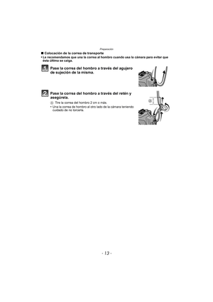 Page 13- 13 -
Preparación
∫Colocación de la correa de transporte
•Le recomendamos que una la correa al hombro cuando usa la cámara para evitar que 
ésta última se caiga.
Pase la correa del hombro a través del agujero 
de sujeción de la misma.
Pase la correa del hombro a través del retén y 
asegúrela.
A Tire la correa del hombro 2 cm o más.
•Una la correa de hombro al otro lado de la cámara teniendo 
cuidado de no torcerla. 