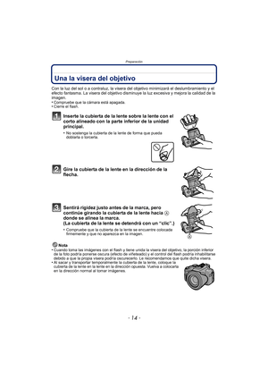 Page 14Preparación
- 14 -
Una la visera del objetivo
Con la luz del sol o a contraluz, la visera del objetivo minimizará el deslumbramiento y el 
efecto fantasma. La visera del objetivo disminuye la luz excesiva y mejora la calidad de la 
imagen.
•
Compruebe que la cámara está apagada.•Cierre el flash.
Inserte la cubierta de la lente sobre la lente con el 
corto alineado con la parte inferior de la unidad 
principal.
•No sostenga la cubierta de la lente de forma que pueda 
doblarla o torcerla.
Gire la cubierta...