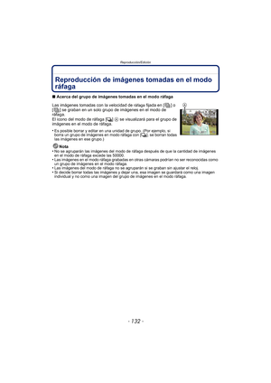 Page 132Reproducción/Edición
- 132 -
Reproducción/EdiciónReproducción de imágenes tomadas en el modo 
ráfaga
∫Acerca del grupo de imágenes tomadas en el modo ráfaga
Las imágenes tomadas con la velocidad de 
ráfaga fijada en [ ] o 
[ ] se graban en un solo grupo de imágenes en el modo de 
ráfaga.
El icono del modo de ráfaga [
˜]  A  se visualizará para el grupo de 
imágenes en el modo de ráfaga.
•
Es posible borrar y editar en una unidad de grupo. (Por ejemplo, si 
borra un grupo de imágenes en modo ráfaga con [...
