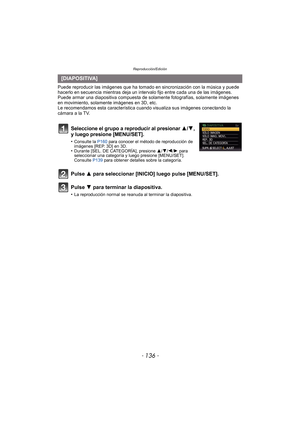 Page 136Reproducción/Edición
- 136 -
Puede reproducir las imágenes que ha tomado en sincronización con la música y puede 
hacerlo en secuencia mientras deja un intervalo fijo entre cada una de las imágenes.
Puede armar una diapositiva compuesta de sola mente fotografías, solamente imágenes 
en movimiento, solamente imágenes en 3D, etc.
Le recomendamos esta característica cuando visualiza sus imágenes conectando la 
cámara a la TV.
[DIAPOSITIVA]
Seleccione el grupo a reproducir al presionar 3/4, 
y luego presione...