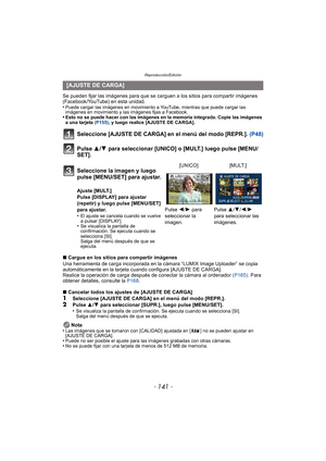 Page 141- 141 -
Reproducción/Edición
Se pueden fijar las imágenes para que se carguen a los sitios para compartir imágenes 
(Facebook/YouTube) en esta unidad.
•
Puede cargar las imágenes en movimiento a YouTube, mientras que puede cargar las 
imágenes en movimiento y las imágenes fijas a Facebook.
•Esto no se puede hacer con las imágenes en la memoria integrada. Copie las imágenes 
a una tarjeta (P155), y luego realice [AJUSTE DE CARGA].
Seleccione [AJUSTE DE CARGA] en el menú del modo [REPR.].  (P48)
Pulse 3/ 4...