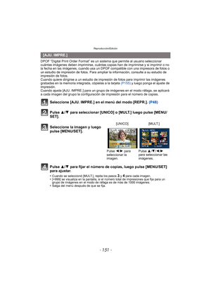 Page 151- 151 -
Reproducción/Edición
DPOF “Digital Print Order Format” es un sistema que permite al usuario seleccionar 
cuántas imágenes deben imprimirse, cuántas copias han de imprimirse y si imprimir o no 
la fecha en las imágenes, cuando usa un DPOF compatible con una impresora de fotos o 
un estudio de impresión de fotos. Para ampliar la información, consulte a su estudio de 
impresión de fotos.
Cuando quiere dirigirse a un estudio de impres ión de fotos para imprimir las imágenes 
grabadas en la memoria...