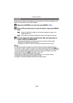 Page 155- 155 -
Reproducción/Edición
Puede copiar los datos de las imágenes que ha tomado de la memoria integrada a una 
tarjeta o de una tarjeta a la memoria integrada.
Seleccione [COPIAR] en el menú del modo [REPR.].  (P48)
Pulse 3/ 4 para seleccionar la copia de destino, luego pulse [MENU/
SET].
(Cuando [ ] está seleccionado) Pulse  2/1 para seleccionar la 
imagen luego pulse [MENU/SET].
•Se visualiza la pantalla de confirmación. Se ejecuta cuando se selecciona [SI]. 
Salga del menú después de que se...