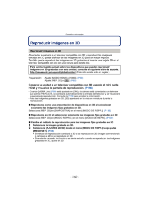 Page 160Conexión a otro equipo
- 160 -
Reproducir imágenes en 3D
Al conectar la cámara a un televisor compatible con 3D y reproducir las imágenes 
tomadas en 3D puede disfrutar de las imágenes en 3D para un mayor impacto.
También puede reproducir las imágenes en 3D grabadas al insertar una tarjeta SD en el 
televisor compatible con 3D con una ranura para tarjeta SD.
Conecte la unidad a un televisor compatible con 3D usando el mini cable 
HDMI y visualice la pantalla de reproducción. (P156)
•Cuando [VIERA Link]...