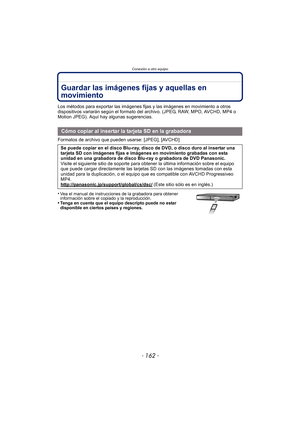 Page 162Conexión a otro equipo
- 162 -
Guardar las imágenes fijas y aquellas en 
movimiento
Los métodos para exportar las imágenes fijas y las imágenes en movimiento a otros 
dispositivos variarán según el formato del archivo. (JPEG, RAW, MPO, AVCHD, MP4 o 
Motion JPEG). Aquí hay algunas sugerencias.
Formatos de archivo que pueden usarse: [JPEG], [AVCHD]
•
Vea el manual de instrucciones de la grabadora para obtener 
información sobre el copiado y la reproducción.
•Tenga en cuenta que el equipo descripto puede no...
