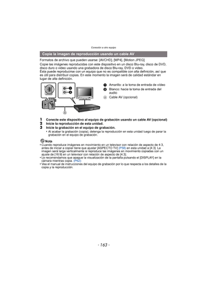 Page 163- 163 -
Conexión a otro equipo
Formatos de archivo que pueden usarse: [AVCHD], [MP4], [Motion JPEG]
Copie las imágenes reproducidas con este dispositivo en un disco Blu-ray, disco de DVD, 
disco duro o video usando una grabadora de disco Blu-ray, DVD o video.
Ésta puede reproducirse con un equipo que no es  compatible con alta definición, así que 
es útil para distribuir copias. En este  momento la imagen será de calidad estándar en 
lugar de alta definición.
1Conecte este dispositivo al equipo de...