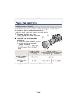 Page 174Otros
- 174 -
OtrosAccesorios opcionales
Con las lentes de conversión opcionales, puede grabar imágenes aun más distantes y 
tomar imágenes de primer plano de sujetos pequeños.
Preparación: Saque la tapa de la lente y la cubierta de la lente.
1Coloque el adaptador de la lente.
•Gire el adaptador de la lente de manera lenta 
y cuidadosa.
2Coloque la lente de conversión del 
teleobjetivo.
AAdaptador de la lente (DMW-LA5; opcional)
B Lente de conversión de teleobjetivo 
(DMW-LT55; opcional)
•La lente de...