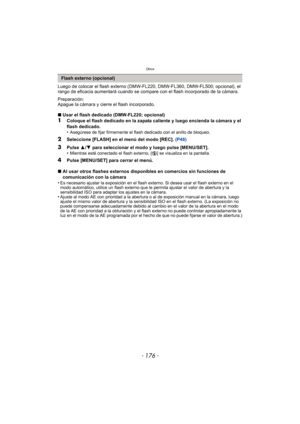 Page 176Otros
- 176 -
Luego de colocar el flash externo (DMW-FL220, DMW-FL360, DMW-FL500; opcional), el 
rango de eficacia aumentará cuando se compare con el flash incorporado de la cámara.
Preparación:
Apague la cámara y cierre el flash incorporado.
∫ Usar el flash dedicado (DMW-FL220; opcional)
1Coloque el flash dedicado en la zapata caliente y luego encienda la cámara y el 
flash dedicado.
•
Asegúrese de fijar firmemente el flash dedicado con el anillo de bloqueo.
2Seleccione [FLASH] en el menú del modo...