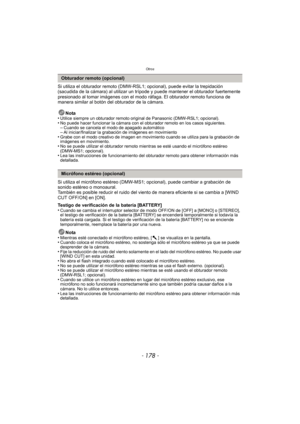 Page 178Otros
- 178 -
Si utiliza el obturador remoto (DMW-RSL1; opcional), puede evitar la trepidación 
(sacudida de la cámara) al utilizar un trípode y puede mantener el obturador fuertemente 
presionado al tomar imágenes con el modo  ráfaga. El obturador remoto funciona de 
manera similar al botón del obturador de la cámara.
Nota
•
Utilice siempre un obturador remoto original de Panasonic (DMW-RSL1; opcional).•No puede hacer funcionar la cámara con el obturador remoto en los casos siguientes.–Cuando se cancela...