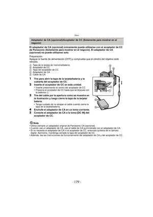 Page 179- 179 -
Otros
El adaptador de CA (opcional) únicamente puede utilizarse con el acoplador de CC 
de Panasonic (Solamente para mostrar en el negocio). El adaptador de CA 
(opcional) no puede utilizarse solo.
Preparación:
Apague la fuente de alimentación [OFF] y compruebe que el cilindro del objetivo esté 
retraído.
A Tapa de la tarjeta de memoria/batería
B Acoplador de CC
C Tapa del acoplador de CC
D Adaptador de CA
E Cable de CA
1Tire para abrir la tapa de la tarjeta/batería y la 
cubierta del acoplador...