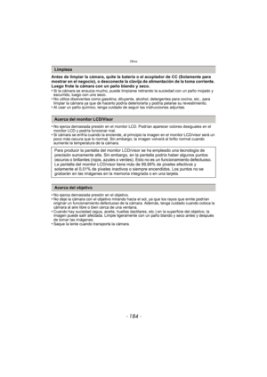 Page 184Otros
- 184 -
Antes de limpiar la cámara, quite la batería o el acoplador de CC (Solamente para 
mostrar en el negocio), o desconecte la clavija de alimentación de la toma corriente. 
Luego frote la cámara con un paño blando y seco.
•
Si la cámara se ensucia mucho, puede limpiarse retirando la suciedad con un paño mojado y 
escurrido, luego con uno seco.
•No utilice disolventes como gasolina, diluyente, alcohol, detergentes para cocina, etc., para 
limpiar la cámara ya que de hacerlo podría deteriorarla...