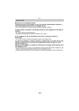 Page 186Otros
- 186 -
∫Acerca de la visualización de 3D
Cualquier persona muy sensible a la luz, que sufra de enfermedades cardíacas u 
otras enfermedades debe evitar ver imágenes en 3D.
•
Si lo hace puede tener un efecto adverso en tales problemas médicos.
Si está cansado, incómodo o siente algo extraño al mirar imágenes en 3D, deje de 
mirarlas.
•
Si lo sigue viendo se puede enfermar.•Descanse adecuadamente después de dejar de ver el video.
Al ver imágenes en 3D, recomendamos que tome un descanso cada 30 o 
60...