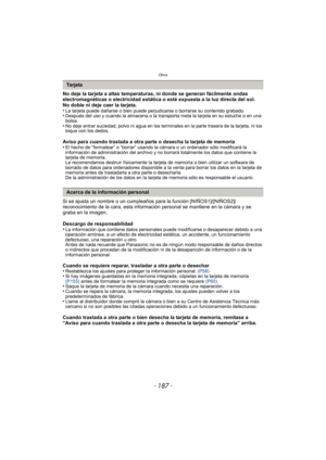 Page 187- 187 -
Otros
No deje la tarjeta a altas temperaturas, ni donde se generan fácilmente ondas 
electromagnéticas o electricidad estática o esté expuesta a la luz directa del sol.
No doble ni deje caer la tarjeta.
•
La tarjeta puede dañarse o bien puede perjudicarse o borrarse su contenido grabado.•Después del uso y cuando la almacena o la transporta meta la tarjeta en su estuche o en una 
bolsa.
•No deje entrar suciedad, polvo ni agua en los terminales en la parte trasera de la tarjeta, ni los 
toque con...