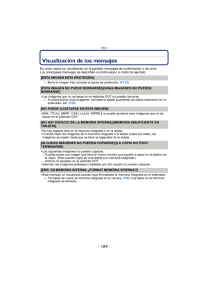 Page 189- 189 -
Otros
Visualización de los mensajes
En unos casos se visualizarán en la pantalla mensajes de confirmación o de error.
Los principales mensajes se describen a continuación a modo de ejemplo.
[ESTA IMAGEN ESTA PROTEGIDA]
>Borre la imagen tras cancelar el ajuste de protección.  (P153)
[ESTA IMAGEN NO PUEDE BORRARSE]/[UNAS IMAGENES NO PUEDEN 
BORRARSE]
•
Las imágenes que no se basan en el estándar DCF no pueden borrarse.
> Si quiere borrar unas imágenes, formatee la tarjeta guardando las datos...