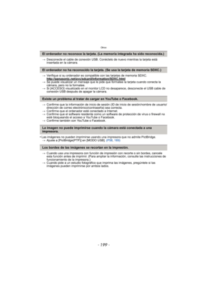 Page 199- 199 -
Otros
>Desconecte el cable de conexión USB. Conéctelo de nuevo mientras la tarjeta está 
insertada en la cámara.
> Verifique si su ordenador es compatible con las tarjetas de memoria SDXC.
http://panasonic.net/avc/sdcard/information/SDXC.html
>Se puede visualizar un mensaje que le pide que formatee la tarjeta cuando conecta la 
cámara, pero no la formatee.
> Si [ACCESO] visualizado en el monitor LCD  no desaparece, desconecte el USB cable de 
conexión USB después de apagar la cámara.
> Confirme...