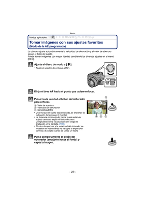 Page 28Básico
- 28 -
Modos aplicables: 
Tomar imágenes con sus ajustes favoritos 
(Modo de la AE programada)
La cámara ajusta automáticamente la velocidad de obturación y el valor de abertura 
según el brillo del sujeto.
Puede tomar imágenes con mayor libertad cambiando los diversos ajustes en el menú 
[REC].
Ajuste el disco de modo a [ ].
•Ajuste el selector de enfoque a [AF].
Dirija el área AF hacia el punto que quiere enfocar.
Pulse hasta la mitad el botón del obturador 
para enfocar.
AValor de apertura
B...