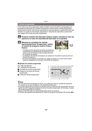 Page 29- 29 -
Básico
En el modo de la AE programada, puede cambiar el valor de abertura preajustado y la 
velocidad de obturación sin cambiar la exposición. Éste se llama cambio programado.
Puede hacer el fondo más borroso reduciendo el valor de abertura o grabar de modo más 
dinámico un sujeto en movimiento reduciendo la velocidad de obturación cuando toma 
una imagen en el modo de la AE programada.
Presione el botón del obturador hasta la mitad y visualice el valor de 
apertura y el valor de velocidad del...