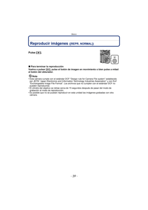 Page 39- 39 -
Básico
Reproducir imágenes ([REPR. NORMAL])
∫Para terminar la reproducción
Vuelva a pulsar [
(], pulse el botón de imagen en movimiento o bien pulse a mitad 
el botón del obturador.
Nota
•
Esta cámara cumple con el estándar DCF “Design rule for Camera File system” establecido 
por JEITA “Japan Electronics and Information Technology Industries Association” y con Exif 
“Exchangeable Image File Format”. Los archivos que no cumplen con el estándar DCF no 
pueden reproducirse.
•El cilindro del objetivo...