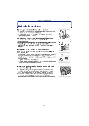 Page 5- 5 -
Antes de usar el dispositivo
Antes de usar el dispositivoCuidado de la cámara
No exponga a vibración fuerte, golpe o presión.
•La lente, el monitor LCD o la carcasa externa se pueden dañar si 
se utilizan en las siguientes condiciones. 
Es posible que funcionen mal o que no se grabe la imagen.
–Haga caer o golpee la cámara.–Presione fuertemente en la lente o el monitor LCD.•Al trasladar la cámara o usar la función de reproducción, 
asegúrese de que la lente esté en la posición de 
almacenamiento....