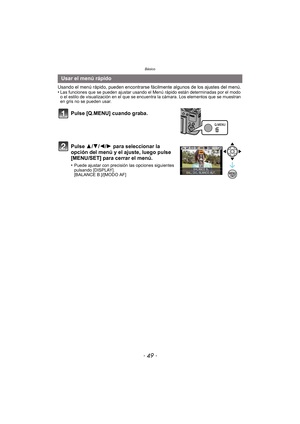 Page 49- 49 -
Básico
Usando el menú rápido, pueden encontrarse fácilmente algunos de los ajustes del menú.
•Las funciones que se pueden ajustar usando el Menú rápido están determinadas por el modo 
o el estilo de visualización en el que se encuentra la cámara. Los elementos que se muestran 
en gris no se pueden usar.
Usar el menú rápido
Pulse [Q.MENU] cuando graba.
Pulse 3/ 4/2/1 para seleccionar la 
opción del menú y el ajuste, luego pulse 
[MENU/SET] para cerrar el menú.
•Puede ajustar con precisión las...