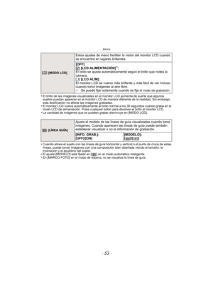 Page 53- 53 -
Básico
•El brillo de las imágenes visualizadas en el monitor LCD aumenta de suerte que algunos 
sujetos puedan aparecer en el monitor LCD de manera diferente de la realidad. Sin embargo, 
esta dosificación no afecta las imágenes grabadas.
•El monitor LCD vuelve automáticamente al brillo normal a los 30 segundos cuando graba en el 
modo LCD de alimentación. Pulse cualquier botón para devolver el brillo al monitor LCD.
•La cantidad de imágenes que se pueden grabar disminuye en [MODO LCD].
•Cuando...